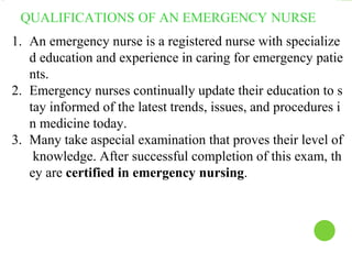 QUALIFICATIONS OF AN EMERGENCY NURSE
1. An emergency nurse is a registered nurse with specialize
d education and experience in caring for emergency patie
nts.
2. Emergency nurses continually update their education to s
tay informed of the latest trends, issues, and procedures i
n medicine today.
3. Many take aspecial examination that proves their level of
knowledge. After successful completion of this exam, th
ey are certified in emergency nursing.
 