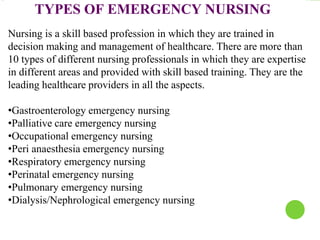TYPES OF EMERGENCY NURSING
Nursing is a skill based profession in which they are trained in
decision making and management of healthcare. There are more than
10 types of different nursing professionals in which they are expertise
in different areas and provided with skill based training. They are the
leading healthcare providers in all the aspects.
•Gastroenterology emergency nursing
•Palliative care emergency nursing
•Occupational emergency nursing
•Peri anaesthesia emergency nursing
•Respiratory emergency nursing
•Perinatal emergency nursing
•Pulmonary emergency nursing
•Dialysis/Nephrological emergency nursing
 