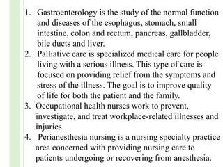 1. Gastroenterology is the study of the normal function
and diseases of the esophagus, stomach, small
intestine, colon and rectum, pancreas, gallbladder,
bile ducts and liver.
2. Palliative care is specialized medical care for people
living with a serious illness. This type of care is
focused on providing relief from the symptoms and
stress of the illness. The goal is to improve quality
of life for both the patient and the family.
3. Occupational health nurses work to prevent,
investigate, and treat workplace-related illnesses and
injuries.
4. Perianesthesia nursing is a nursing specialty practice
area concerned with providing nursing care to
patients undergoing or recovering from anesthesia.
 