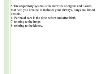 5.The respiratory system is the network of organs and tissues
that help you breathe. It includes your airways, lungs and blood
vessels.
6. Perinatal care is the time before and after birth.
7. relating to the lungs.
8. relating to the kidney.
 
