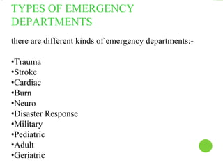 TYPES OF EMERGENCY
DEPARTMENTS
there are different kinds of emergency departments:-
•Trauma
•Stroke
•Cardiac
•Burn
•Neuro
•Disaster Response
•Military
•Pediatric
•Adult
•Geriatric
 