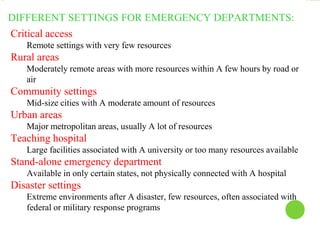 DIFFERENT SETTINGS FOR EMERGENCY DEPARTMENTS:
Critical access
Remote settings with very few resources
Rural areas
Moderately remote areas with more resources within A few hours by road or
air
Community settings
Mid-size cities with A moderate amount of resources
Urban areas
Major metropolitan areas, usually A lot of resources
Teaching hospital
Large facilities associated with A university or too many resources available
Stand-alone emergency department
Available in only certain states, not physically connected with A hospital
Disaster settings
Extreme environments after A disaster, few resources, often associated with
federal or military response programs
 