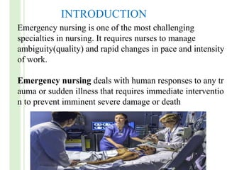 Emergency nursing is one of the most challenging
specialties in nursing. It requires nurses to manage
ambiguity(quality) and rapid changes in pace and intensity
of work.
Emergency nursing deals with human responses to any tr
auma or sudden illness that requires immediate interventio
n to prevent imminent severe damage or death
INTRODUCTION
 