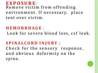 EX P O SU R E:
Remove victim from offending
environment. If necessary, place
tent over victim.
H E M O R RH AG E :
Look for severe blood loss, csf leak.
SPINALCORD I N J U RY :
Chec k for the sensory response,
and obviou s deformity on the
spine.
 