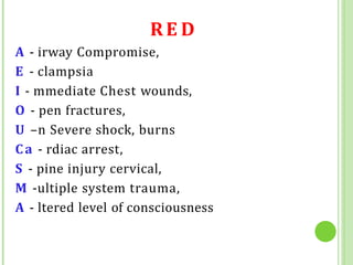 RE D
A - irway Compromise,
E - clampsia
I - mmediate Chest wounds,
O - pen fractures,
U –n Severe shock, burns
Ca - rdiac arrest,
S - pine injury cervical,
M -ultiple system trauma,
A - ltered level of consciousness
 