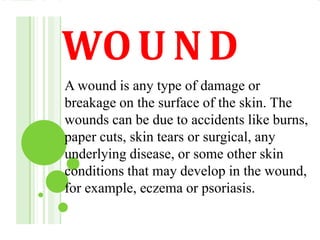 WOU N D
A wound is any type of damage or
breakage on the surface of the skin. The
wounds can be due to accidents like burns,
paper cuts, skin tears or surgical, any
underlying disease, or some other skin
conditions that may develop in the wound,
for example, eczema or psoriasis.
 