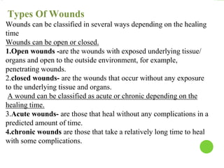Types Of Wounds
Wounds can be classified in several ways depending on the healing
time
Wounds can be open or closed.
1.Open wounds -are the wounds with exposed underlying tissue/
organs and open to the outside environment, for example,
penetrating wounds.
2.closed wounds- are the wounds that occur without any exposure
to the underlying tissue and organs.
A wound can be classified as acute or chronic depending on the
healing time.
3.Acute wounds- are those that heal without any complications in a
predicted amount of time.
4.chronic wounds are those that take a relatively long time to heal
with some complications.
 