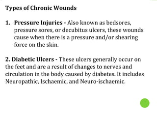 Types of Chronic Wounds
1. Pressure Injuries - Also known as bedsores,
pressure sores, or decubitus ulcers, these wounds
cause when there is a pressure and/or shearing
force on the skin.
2. Diabetic Ulcers - These ulcers generally occur on
the feet and are a result of changes to nerves and
circulation in the body caused by diabetes. It includes
Neuropathic, Ischaemic, and Neuro-ischaemic.
 