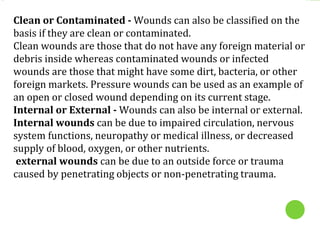 Clean or Contaminated - Wounds can also be classified on the
basis if they are clean or contaminated.
Clean wounds are those that do not have any foreign material or
debris inside whereas contaminated wounds or infected
wounds are those that might have some dirt, bacteria, or other
foreign markets. Pressure wounds can be used as an example of
an open or closed wound depending on its current stage.
Internal or External - Wounds can also be internal or external.
Internal wounds can be due to impaired circulation, nervous
system functions, neuropathy or medical illness, or decreased
supply of blood, oxygen, or other nutrients.
external wounds can be due to an outside force or trauma
caused by penetrating objects or non-penetrating trauma.
 