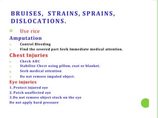 BRUISES, STRAINS, SPRAINS,
DISLOCATIONS.
 Use rice.
Amputation
3.
4.
Control Bleeding
Find the severed part Seek Immediate medical attention.
Chest Injuries
6.
7.
8.
9.
Check ABC
Stabilize Chest using pillow, coat or blanket.
Seek medical attention
Do not remove impaled object.
Eye injuries
1. Protect injured eye
2. Patch unaffected eye
3.Do not remove object stuck on the eye
Do not apply hard pressure
 