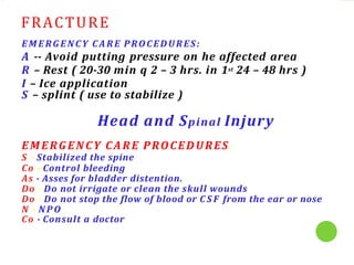 FRACTURE
EMERGENCY CA RE PROCEDURES:
A -- Avoid putting pressure on he affected area
R – Rest ( 20-30 min q 2 – 3 hrs. in 1st 24 – 48 hrs )
I – Ice application
S – splint ( use to stabilize )
Head and Spinal Injury
EMERGENCY CARE PROCEDURES:
S - Stabilized the spine
Co - Control bleeding
As - Asses for bladder distention.
Do - Do not irrigate or clean the skull wounds
Do - Do not stop the flow of blood or C S F from the ear or nose
N - NP O
Co - Consult a doctor
 
