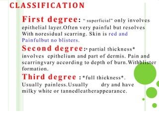 CLASSIFICATION
First degree: “ superficial” only involves
epithelial layer.Often very painful but resolves
With noresidual scarring. Skin is red and
Painfulbut no blisters.
Sec ond deg ree:* partial thic kness*
involves epithelium and part of dermis. Pain and
scarringvary according to depth of burn.Withblister
formation.
Third degree : *full thickness*.
Usually painless.Usually dry and have
milky white or tannedleatherappearance.
 