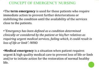 CONCEPT OF EMERGENCY NURSING
•The term emergency is used for those patients who require
immediate action to prevent further deteriorations or
stabilizing the condition until the availability of the services
close to the patients.
•“Emergency has been defined as a condition determined
clinically or considered by the patient or his/her relatives as
requiring urgent medical services, failing which, it could result in
loss of life or limb”.-WHO
•Medical emergency is a situation when patient requires
urgent & high quality medical care to prevent loss of life or limb
and/or to initiate action for the restoration of normal healthy
life.
 