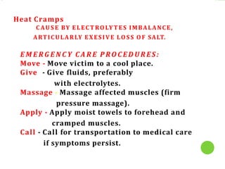 Heat Cramps
C AU S E BY ELEC T ROLY T ES IMBALANCE,
ARTICULARLY EXESIVE LOS S OF SALT.
E M E R G E N C Y C A R E P RO C E D U R ES :
Move - Move victim to a cool place.
Give - Give fluids, preferably
with electrolytes.
Massage - Massage affected muscles (firm
pressure massage).
Apply - Apply moist towels to forehead and
cramped muscles.
Call - Call for transportation to medical care
if symptoms persist.
 