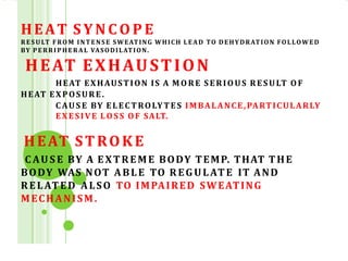 HEAT S Y N C O P E
RESULT FROM INTENSE SWEATING WHICH LEAD TO DEHYDRATION FOLLOWED
BY PERRIPHERAL VASODILATION.
HEAT EXHAUSTION
HEAT EXHAUSTION IS A M O RE SERIOUS RESULT O F
HEAT EXPOSURE.
C AU S E BY ELECTROLYTES IMBALANCE,PARTICULARLY
EXESIVE LO S S O F SALT.
HEAT STROKE
C AU S E BY A EXTREME BODY TEMP. THAT THE
BODY WAS NOT ABLE TO REGULATE IT AND
RELATED ALSO TO IMPAIRED SWEATING
MECHANISM.
 
