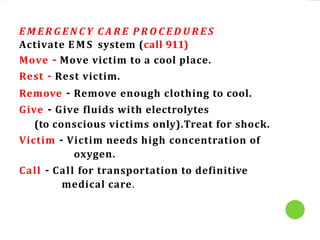 E M E R G E N C Y C A R E P R O C E D U R E S
Activate E M S system (call 911)
Move - Move victim to a cool place.
Rest - Rest victim.
Remove - Remove enough clothing to cool.
Give - Give fluids with electrolytes
(to conscious victims only).Treat for shock.
Victim - Victim needs high concentration of
oxygen.
Call - Call for transportation to definitive
medical care.
 