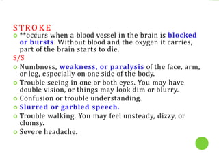 STROKE
 **occurs when a blood vessel in the brain is blocked
or bursts. Without blood and the oxygen it carries,
part of the brain starts to die.
S/S
 Numbness, weakness, or paralysis of the face, arm,
or leg, especially on one side of the body.
 Trouble seeing in one or both eyes. You may have
double vision, or things may look dim or blurry.
 Confusion or trouble understanding.
 Slurred or garbled speech.
 Trouble walking. You may feel unsteady, dizzy, or
clumsy.
 Severe headache.
 