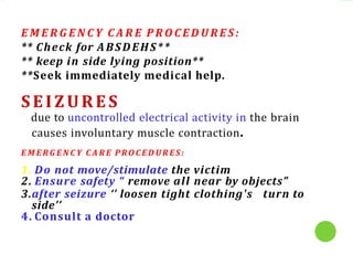 E M E R G E N C Y C A R E P R O C E D U R E S :
** Check for ABSDEHS**
** keep in side lying position**
**Seek immediately medical help.
SEIZURES
due to uncontrolled electrical activity in the brain
causes involuntary muscle contraction.
E M E RG E N C Y C A R E PRO C ED U R ES :
1. Do not move/stimulate the victim
2. Ensure safety “ remove all near by objects”
3.after seizure ‘’ loosen tight clothing's turn to
side’’
4. Consult a doctor
 