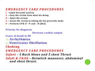 E M E R G E N C Y C A R E P R O C E D U R E S
L --Limit Stressful activity
S -- Stop the victim from what his doing
O -- Open the airway
A -- Assist the victim in taking the his prescribe meds
P -- Perform C P R If – P and – B (30:2)
Priority Nx diagnosis
Decrease cardiac output
Cause of death in MI
12. Arrhythmias
13.Ventricular fibrillation
Choking
E M E R G E N C Y C A R E P R O C E D U R E S
Infant – 5 Back blows and 5 chest Thrust
Adult & Child – Heimlich maneuver, abdominal
and chest thrust.
 