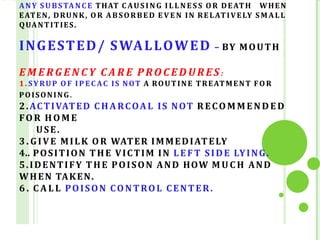 ANY SUBSTANCE THAT C AUS IN G IL L N E S S OR DEATH WHEN
EATEN, DRUNK, OR ABSORBED E V E N IN RELATIVELY SMALL
QUANTITIES.
INGESTED/ SWALLOWED – BY MOUTH
E M E RG E N C Y C A R E P RO C E D U R ES :
1. SYRUP O F IP EC AC IS NOT A ROUTINE TREATMENT FO R
POISONING.
2.ACTIVATED CHARCOAL IS NOT R ECO M M E N D E D
FOR HOME
USE.
3. GIVE MILK OR WATER IMMEDIATELY
4.. POSITION THE VICTIM IN LEFT SIDE LYING.
5.IDENTIFY THE POISON AND HOW M U C H AND
WHEN TAKEN.
6 . C A L L POISON CONTROL CENTER.
 