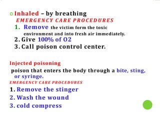  Inhaled – by breathing
E M E R G E N C Y C A R E P R O C E D U R E S
1. Remove the victim form the toxic
environment and into fresh air immediately.
2. Give 100% of O2
3. Call poison control center.
Injected poisoning
poison that enters the body through a bite, sting,
or syringe.
E M E RG E N C Y C A R E P RO C E D U R E S
1. Remove the stinger
2. Wash the wound
3. cold compress
 