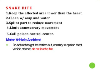 SNAKE BITE
1.Keep the affected area lower than the heart
2.Clean w/ soap and water
3.Splint part to reduce movement
4.Limit annescerary movement
5.Call poison control center.
Motor V
ehicleAccident
 Donotrushtogetthevictimsout,contrarytoopinion most
vehiclecrashesdonotinvolvefire
 