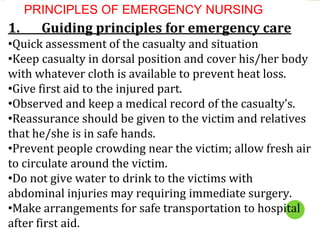 PRINCIPLES OF EMERGENCY NURSING
1. Guiding principles for emergency care
•Quick assessment of the casualty and situation
•Keep casualty in dorsal position and cover his/her body
with whatever cloth is available to prevent heat loss.
•Give first aid to the injured part.
•Observed and keep a medical record of the casualty’s.
•Reassurance should be given to the victim and relatives
that he/she is in safe hands.
•Prevent people crowding near the victim; allow fresh air
to circulate around the victim.
•Do not give water to drink to the victims with
abdominal injuries may requiring immediate surgery.
•Make arrangements for safe transportation to hospital
after first aid.
 