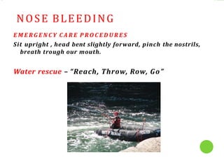 NOSE BLEEDING
E M E R G E N C Y C A R E P R O C E D U R E S
Sit upright , head bent slightly forward, pinch the nostrils,
breath trough our mouth.
Water rescue – “Reach, Throw, Row, Go”
 