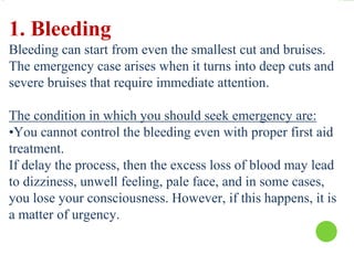 1. Bleeding
Bleeding can start from even the smallest cut and bruises.
The emergency case arises when it turns into deep cuts and
severe bruises that require immediate attention.
The condition in which you should seek emergency are:
•You cannot control the bleeding even with proper first aid
treatment.
If delay the process, then the excess loss of blood may lead
to dizziness, unwell feeling, pale face, and in some cases,
you lose your consciousness. However, if this happens, it is
a matter of urgency.
 
