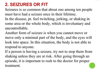 2. SEIZURES OR FIT
Seizures is so common that about one among ten people
must have had a seizure once in their lifetime.
In the disease, pt. feel twitching, jerking, or shaking in
some area or the whole body, which is involuntary and
uncontrollable.
Another form of seizure is when you cannot move or
move only a minimal part of the body, and the eyes will
look into space. In this situation, the body is not able to
respond to anyone.
If a person is having a seizure, try not to stop them from
shaking unless they are at risk. After going through an
episode, it is important to rush to the doctor for proper
treatment.
 