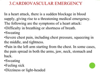 In a heart attack, there is a sudden blockage in blood
supply, giving rise to a threatening medical emergency.
The following are the symptoms of a heart attack:
•Difficulty in breathing or shortness of breath.
•Sweating
•Severe chest pain, including chest pressure, squeezing in
the middle, and tightness.
•Pain in the left arm starting from the chest. In some cases,
the pain spread in both the arms, jaw, neck, stomach and
back.
•Sweating
•Feeling sick
•Dizziness or light-headed
3.CARDIOVASCULAR EMERGENCY
 