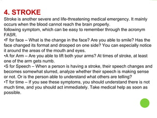 4. STROKE
Stroke is another severe and life-threatening medical emergency. It mainly
occurs when the blood cannot reach the brain properly.
following symptom, which can be easy to remember through the acronym
FASR.
•F for face – What is the change in the face? Are you able to smile? Has the
face changed its format and drooped on one side? You can especially notice
it around the areas of the mouth and eyes.
•A for Arm – Are you able to lift both your arms? At times of stroke, at least
one of the arm gets numb.
•S for Speech – When a person is having a stroke, their speech changes and
becomes somewhat slurred, analyze whether their speech is making sense
or not. Or is the person able to understand what others are telling?
•T for time – If you see these symptoms, you should understand there is not
much time, and you should act immediately. Take medical help as soon as
possible.
 