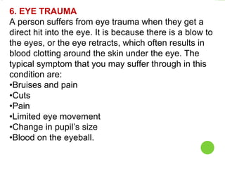 6. EYE TRAUMA
A person suffers from eye trauma when they get a
direct hit into the eye. It is because there is a blow to
the eyes, or the eye retracts, which often results in
blood clotting around the skin under the eye. The
typical symptom that you may suffer through in this
condition are:
•Bruises and pain
•Cuts
•Pain
•Limited eye movement
•Change in pupil’s size
•Blood on the eyeball.
 