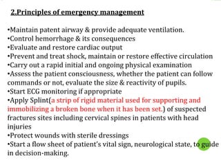 2.Principles of emergency management
•Maintain patent airway & provide adequate ventilation.
•Control hemorrhage & its consequences
•Evaluate and restore cardiac output
•Prevent and treat shock, maintain or restore effective circulation
•Carry out a rapid initial and ongoing physical examination
•Assess the patient consciousness, whether the patient can follow
commands or not, evaluate the size & reactivity of pupils.
•Start ECG monitoring if appropriate
•Apply Splint(a strip of rigid material used for supporting and
immobilizing a broken bone when it has been set.) of suspected
fractures sites including cervical spines in patients with head
injuries
•Protect wounds with sterile dressings
•Start a flow sheet of patient’s vital sign, neurological state, to guide
in decision-making.
 