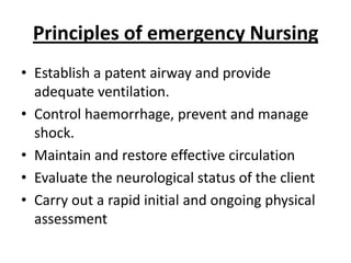 Principles of emergency Nursing
• Establish a patent airway and provide
adequate ventilation.
• Control haemorrhage, prevent and manage
shock.
• Maintain and restore effective circulation
• Evaluate the neurological status of the client
• Carry out a rapid initial and ongoing physical
assessment

 