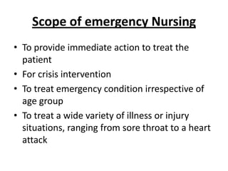 Scope of emergency Nursing
• To provide immediate action to treat the
patient
• For crisis intervention
• To treat emergency condition irrespective of
age group
• To treat a wide variety of illness or injury
situations, ranging from sore throat to a heart
attack

 