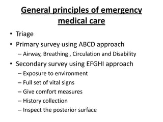 General principles of emergency
medical care
• Triage
• Primary survey using ABCD approach
– Airway, Breathing , Circulation and Disability

• Secondary survey using EFGHI approach
– Exposure to environment
– Full set of vital signs
– Give comfort measures
– History collection
– Inspect the posterior surface

 