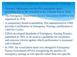  Florence Nightingale was the first emergency nurse,
providing care to the wounded in the Crimean War in 1854.
 The Emergency Department Nurses Association (EDNA) was
organized in 1970.
 A competency-based examination, first administered in 1980,
provides Certification in Emergency Nursing; certification is
valid for 4 years.
 EDNA developed Standards of Emergency Nursing Practice,
published in 1983, to be used as a guideline for excellence
and outcome criteria against which performance is measured
and evaluated.
 In 1985, the Association name was changed to Emergency
Nurses Association (ENA), recognizing the practice of
emergency nursing as role-specific rather than site-specific.
Historical Development of Emergency Nursing
 