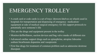 EMERGENCY TROLLEY
• A crash card or code cards is a set of trays /drawers/shelves on wheels used in
hospitals for transportation and dispensing of emergency medication/
equipment at side of medical surgical emergency for life support protocols to
potentially save someone’s life
• This are the drugs and equipment present in the trolley
• Monitor/defibrillators, suction devices and bag valve masks of different size
• Advanced cardiac support drugs such as epinephrine, atropine lidocaine
sodium bicarbonate dopamine and vasopressin
• First line drugs for treatment of common problem such as adenosine dextrose
diazepam
 