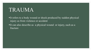 TRAUMA
It refers to a body wound or shock produced by sudden physical
injury as from violence or accident
It can also describe as a physical wound or injury, such as a
fracture
 