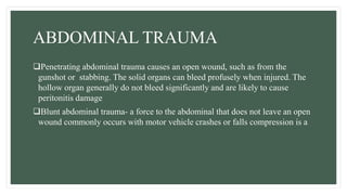 ABDOMINAL TRAUMA
Penetrating abdominal trauma causes an open wound, such as from the
gunshot or stabbing. The solid organs can bleed profusely when injured. The
hollow organ generally do not bleed significantly and are likely to cause
peritonitis damage
Blunt abdominal trauma- a force to the abdominal that does not leave an open
wound commonly occurs with motor vehicle crashes or falls compression is a
 