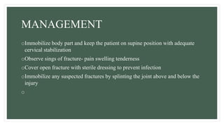 MANAGEMENT
oImmobilize body part and keep the patient on supine position with adequate
cervical stabilization
oObserve sings of fracture- pain swelling tenderness
oCover open fracture with sterile dressing to prevent infection
oImmobilize any suspected fractures by splinting the joint above and below the
injury
o
 