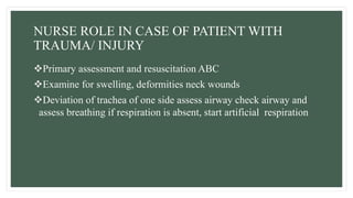 NURSE ROLE IN CASE OF PATIENT WITH
TRAUMA/ INJURY
Primary assessment and resuscitation ABC
Examine for swelling, deformities neck wounds
Deviation of trachea of one side assess airway check airway and
assess breathing if respiration is absent, start artificial respiration
 