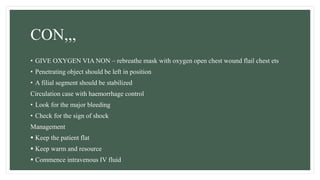 CON,,,
• GIVE OXYGEN VIA NON – rebreathe mask with oxygen open chest wound flail chest ets
• Penetrating object should be left in position
• A filial segment should be stabilized
Circulation case with haemorrhage control
• Look for the major bleeding
• Check for the sign of shock
Management
 Keep the patient flat
 Keep warm and resource
 Commence intravenous IV fluid
 