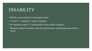 DISABILITY
• Briefly assess patients neurological status
• A=alert v= respond to verbal command
• R=respond to pain U= irresponsible assess public response
• Maintain patient warmness and the environment hypothermia may lead to
shock.
 