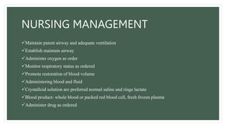 NURSING MANAGEMENT
Maintain patent airway and adequate ventilation
Establish maintain airway
Administer oxygen as order
Monitor respiratory status as ordered
Promote restoration of blood volume
Administering blood and fluid
Crystalloid solution are preferred normal saline and ringe lactate
Blood product- whole blood or packed red blood cell, fresh frozen plasma
Administer drug as ordered
 