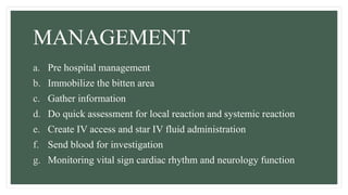 MANAGEMENT
a. Pre hospital management
b. Immobilize the bitten area
c. Gather information
d. Do quick assessment for local reaction and systemic reaction
e. Create IV access and star IV fluid administration
f. Send blood for investigation
g. Monitoring vital sign cardiac rhythm and neurology function
 