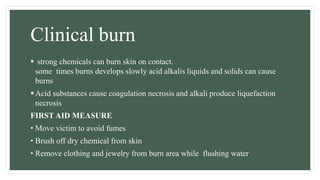 Clinical burn
 strong chemicals can burn skin on contact.
some times burns develops slowly acid alkalis liquids and solids can cause
burns
Acid substances cause coagulation necrosis and alkali produce liquefaction
necrosis
FIRST AID MEASURE
• Move victim to avoid fumes
• Brush off dry chemical from skin
• Remove clothing and jewelry from burn area while flushing water
 