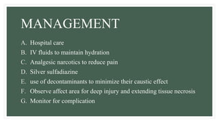 MANAGEMENT
A. Hospital care
B. IV fluids to maintain hydration
C. Analgesic narcotics to reduce pain
D. Silver sulfadiazine
E. use of decontaminants to minimize their caustic effect
F. Observe affect area for deep injury and extending tissue necrosis
G. Monitor for complication
 