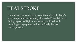 HEAT STROKE
•Heat stroke is an emergency condition where the body's
core temperature is markedly elevated 40ć in adults after
being expose to Hight temperature combined with
neurological symptoms and loss of body thermal
autoregulation
 